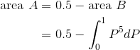 \begin{aligned}\text{area} \ A &=0.5 - \text{area} \ B\\ & = 0.5-\int_{0}^{1} P^5 dP\end{aligned}